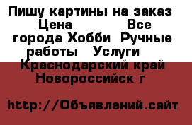 Пишу картины на заказ › Цена ­ 6 000 - Все города Хобби. Ручные работы » Услуги   . Краснодарский край,Новороссийск г.